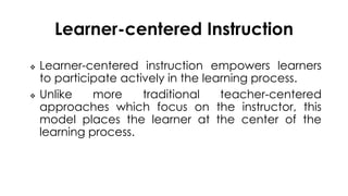 Learner-centered Instruction
 Learner-centered instruction empowers learners
to participate actively in the learning process.
 Unlike more traditional teacher-centered
approaches which focus on the instructor, this
model places the learner at the center of the
learning process.
 