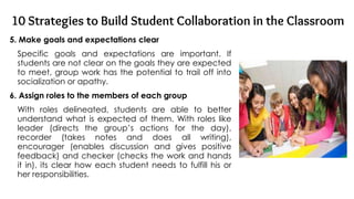10 Strategies to Build Student Collaboration in the Classroom
5. Make goals and expectations clear
Specific goals and expectations are important. If
students are not clear on the goals they are expected
to meet, group work has the potential to trail off into
socialization or apathy.
6. Assign roles to the members of each group
With roles delineated, students are able to better
understand what is expected of them. With roles like
leader (directs the group’s actions for the day),
recorder (takes notes and does all writing),
encourager (enables discussion and gives positive
feedback) and checker (checks the work and hands
it in), its clear how each student needs to fulfill his or
her responsibilities.
 