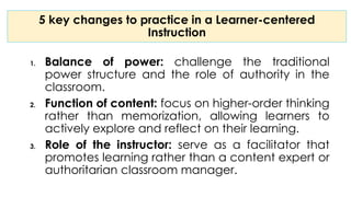 5 key changes to practice in a Learner-centered
Instruction
1. Balance of power: challenge the traditional
power structure and the role of authority in the
classroom.
2. Function of content: focus on higher-order thinking
rather than memorization, allowing learners to
actively explore and reflect on their learning.
3. Role of the instructor: serve as a facilitator that
promotes learning rather than a content expert or
authoritarian classroom manager.
 