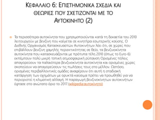 ΚΕΦΑΛΑΙΟ 6: ΕΠΙΣΤΗΜΟΝΙΚΑ ΣΧΕΔΙΑ ΚΑΙ
ΘΕΩΡΙΕΣ ΠΟΥ ΣΧΕΤΙΖΟΝΤΑΙ ΜΕ ΤΟ
ΑΥΤΟΚΙΝΗΤΟ (2)
 Τα περισσότερα αυτοκίνητα που χρησιμοποιούνται κατά τη δεκαετία του 2010
λειτουργούν με βενζίνη που καίγεται σε κινητήρα εσωτερικής καύσης. Ο
Διεθνής Οργανισμός Κατασκευαστών Αυτοκινήτων λέει ότι, σε χώρες που
επιβάλλουν βενζίνη χαμηλής περιεκτικότητας σε θείο, τα βενζινοκίνητα
αυτοκίνητα που κατασκευάζονται με πρότυπα τέλη 2010 (όπως το Euro-6)
εκπέμπουν πολύ μικρή τοπική ατμοσφαιρική ρύπανση Ορισμένες πόλεις
απαγορεύουν τα παλαιότερα βενζινοκίνητα αυτοκίνητα και ορισμένες χώρες
σκοπεύουν να απαγορεύσουν τις πωλήσεις τους στο μέλλον. Ωστόσο,
ορισμένες περιβαλλοντικές ομάδες αναφέρουν ότι αυτή η σταδιακή
κατάργηση των οχημάτων με ορυκτά καύσιμα πρέπει να προωθηθεί για να
περιοριστεί η κλιματική αλλαγή. Η παραγωγή βενζινοκίνητων αυτοκινήτων
έφτασε στο ανώτατο όριο το 2017.(wikipedia:αυτοκίνητο)
 