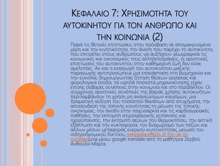 ΚΕΦΑΛΑΙΟ 7: ΧΡΗΣΙΜΟΤΗΤΑ ΤΟΥ
ΑΥΤΟΚΙΝΗΤΟΥ ΓΙΑ ΤΟΝ ΑΝΘΡΩΠΟ ΚΑΙ
ΤΗΝ ΚΟΙΝΩΝΙΑ (2)
o Παρά τις θετικές επιπτώσεις στην πρόσβαση σε απομακρυσμένα
μέρη και την κινητικότητα, την άνεση που παρέχει το αυτοκίνητο,
που επιτρέπει στους ανθρώπους να αυξήσουν γεωγραφικά τις
κοινωνικές και οικονομικές τους αλληλεπιδράσεις, οι αρνητικές
επιπτώσεις του αυτοκινήτου στην καθημερινή ζωή δεν είναι
αμελητέες. Αν και η εισαγωγή του αυτοκινήτου μαζικής
παραγωγής αντιπροσώπευε μια επανάσταση στη βιομηχανία και
την ευκολία, δημιουργώντας ζήτηση θέσεων εργασίας και
φορολογικά έσοδα, τα υψηλά ποσοστά μηχανοκίνησης είχαν
επίσης σοβαρές συνέπειες στην κοινωνία και στο περιβάλλον. Οι
σύγχρονες αρνητικές συνέπειες της βαριάς χρήσης αυτοκινήτων
περιλαμβάνουν τη χρήση μη ανανεώσιμων καυσίμων, μια
δραματική αύξηση του ποσοστού θανάτων από ατυχήματα, την
αποσύνδεση της τοπικής κοινότητας,τη μείωση της τοπικής
οικονομίας, την άνοδο στην παχυσαρκία και τις καρδιαγγειακές
παθήσεις, την εκπομπή ατμοσφαιρικής ρύπανσης και
ηχορύπανσης, την εκπομπή αερίων του θερμοκηπίου, την αστική
εξάπλωση και την κυκλοφορία, τον διαχωρισμό των πεζών και
άλλων μέσων μεταφοράς ενεργού κινητικότητας, μείωση του
σιδηροδρομικού δικτύου.(wikipedia:effects of the car on
societies)μτφ μέσω google translate από τη μαθήτρια Ζερβού
Ανθούλα-Μαρία.
 
