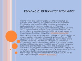 ΚΕΦΑΛΑΙΟ 2:ΠΕΡΙΓΡΑΦΗ ΤΟΥ ΑΥΤΟΚΙΝΗΤΟΥ
Το αυτοκίνητο ή αμάξι είναι τροχοφόρο επιβατικό όχημα με
ενσωματωμένο κινητήρα που χρησιμοποιείται για μεταφορές.
Σύμφωνα με τους συνηθέστερους ορισμούς, τα αυτοκίνητα
σχεδιάζονται ώστε να κινούνται (ως επί το πλείστον)
στους αυτοκινητόδρομους, να έχουν καθίσματα για δύο ως πέντε
άτομα, έχουν συνήθως τέσσερις τροχούς και κατασκευάζονται
κυρίως για τη μεταφορά ανθρώπων, αλλά και μερικές φορές για
την μεταφορά διαφόρων πραγμάτων.(wikipedia:Αυτοκίνητο)
Τα αυτοκίνητα τέθηκαν σε παγκόσμια χρήση κατά τον 20ο αιώνα και
οι αναπτυγμένες οικονομίες εξαρτώνται από αυτά. Το έτος 1886
θεωρείται το έτος γέννησης του σύγχρονου αυτοκινήτου, όταν ο
Γερμανός εφευρέτης Καρλ Μπεντς κατοχυρώνει το δίπλωμα
ευρεσιτεχνίας του Benz Patent-Motorwagen. Τα αυτοκίνητα έγιναν
ευρέως διαθέσιμα στις αρχές του 20ού αιώνα. Ένα από τα πρώτα
αυτοκίνητα ήταν το Model T του έτους 1908, ένα αμερικανικό
αυτοκίνητο που κατασκευάστηκε από την Ford Motor Company. Τα
αυτοκίνητα υιοθετήθηκαν γρήγορα στις ΗΠΑ, όπου αντικατέστησαν
τις ζωήλατες άμαξες και τα κάρα, αλλά χρειάστηκε πολύ
περισσότερο για να γίνουν αποδεκτά στη Δυτική Ευρώπη και σε
άλλα μέρη του κόσμου.(wikipedia:Αυτοκίνητο)
 