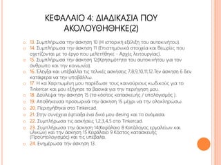 ΚΕΦΑΛΑΙΟ 4: ΔΙΑΔΙΚΑΣΙΑ ΠΟΥ
ΑΚΟΛΟΥΘΗΘΗΚΕ(2)
o 13. Συμπλήρωσα την άσκηση 10 (Η ιστορική εξέλιξη του αυτοκινήτου).
o 14. Συμπλήρωσα την άσκηση 11 (Επιστημονικά στοιχεία και θεωρίες που
σχετίζονται με το έργο που μελετήθηκε - Αρχές λειτουργίας).
o 15. Συμπλήρωσα την άσκηση 12(Χρησιμότητα του αυτοκινήτου για τον
άνθρωπο και την κοινωνία).
o 16. Έλεγξα και υπέβαλλα τις τελικές ασκήσεις 7,8,9,10,11,12.Την άσκηση 6 δεν
κατάφερα να την υποβάλλω.
o 17. Η κα Χαριτωμένη μου παρέδωσε τους καινούριους κωδικούς για το
Tinkercar και μου εξήγησε τα βασικά για την περιήγηση μου.
o 18. Δούλεψα την άσκηση 15 (το κόστος κατασκευής / υπολογισμός ).
o 19. Αποθήκευσα προσωρινά την άσκηση 15 μέχρι να την ολοκληρώσω.
o 20. Περιηγήθηκα στο Tinkercad.
o 21. Στην συνέχεια έφτιαξα ένα δικό μου desing και το ονόμασα.
o 22. Συμπλήρωσα τις ασκήσεις 1,2,3,4,5 στο Tinkercad.
o 23. Συμπλήρωσα την άσκηση 14(Κεφάλαιο 8 Κατάλογος εργαλείων και
υλικών) και την άσκηση 15 Κεφάλαιο 9 Κόστος κατασκευής
(Προϋπολογισμός) και τις υπέβαλα.
o 24. Ενημέρωσα την άσκηση 13.
 
