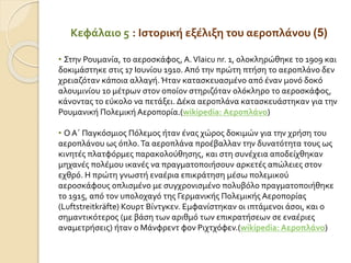 Κεφάλαιο 5 : Ιστορική εξέλιξη του αεροπλάνου (5)
• Στην Ρουμανία, το αεροσκάφος, A.Vlaicu nr. 1, ολοκληρώθηκε το 1909 και
δοκιμάστηκε στις 17 Ιουνίου 1910. Από την πρώτη πτήση το αεροπλάνο δεν
χρειαζόταν κάποια αλλαγή. Ήταν κατασκευασμένο από έναν μονό δοκό
αλουμινίου 10 μέτρων στον οποίον στηριζόταν ολόκληρο το αεροσκάφος,
κάνοντας το εύκολο να πετάξει. Δέκα αεροπλάνα κατασκευάστηκαν για την
Ρουμανική Πολεμική Αεροπορία.(wikipedia: Αεροπλάνο)
• Ο Α΄ Παγκόσμιος Πόλεμος ήταν ένας χώρος δοκιμών για την χρήση του
αεροπλάνου ως όπλο.Τα αεροπλάνα προέβαλλαν την δυνατότητα τους ως
κινητές πλατφόρμες παρακολούθησης, και στη συνέχεια αποδείχθηκαν
μηχανές πολέμου ικανές να πραγματοποιήσουν αρκετές απώλειες στον
εχθρό. Η πρώτη γνωστή εναέρια επικράτηση μέσω πολεμικού
αεροσκάφους οπλισμένο με συγχρονισμένο πολυβόλο πραγματοποιήθηκε
το 1915, από τον υπολοχαγό της Γερμανικής Πολεμικής Αεροπορίας
(Luftstreitkräfte) Κουρτ Βίντγκεν. Εμφανίστηκαν οι ιπτάμενοι άσοι, και ο
σημαντικότερος (με βάση των αριθμό των επικρατήσεων σε εναέριες
αναμετρήσεις) ήταν ο Μάνφρεντ φον Ριχτχόφεν.(wikipedia: Αεροπλάνο)
 