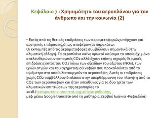 Κεφάλαιο 7 : Χρησιμότητα του αεροπλάνου για τον
άνθρωπο και την κοινωνία (2)
• Εκτός από τις θετικές επιδράσεις των αερομεταφορών,υπάρχουν και
αρνητικές επιδράσεις,όπως αναφέρονται παρακάτω:
Οι εκπομπές από τις αερομεταφορές συμβάλλουν σημαντικά στην
κλιματική αλλαγή.Τα αεροπλάνα καίνε ορυκτά καύσιμα τα οποία όχι μόνο
απελευθερώνουν εκπομπές CO2 αλλά έχουν επίσης ισχυρές θερμικές
επιδράσεις εκτός του CO2 λόγω των οξειδίων του αζώτου (NOx), των
ιχνών ατμών και του σχηματισμού νεφών που προκαλούνται από το
υψόμετρο στο οποίο λειτουργούν τα αεροσκάφη. Αυτές οι επιδράσεις
χωρίς CO2 συμβάλλουν διπλάσιο στην υπερθέρμανση του πλανήτη από το
CO2 των αεροσκαφών και ήταν υπεύθυνες για τα δύο τρίτα των
κλιματικών επιπτώσεων της αεροπορίας το
2018.(transportenvironment.org:airlane pollution,
μτφ μέσω Google translate από τη μαθήτρια Ζερβού Ιωάννα -Ραφαέλλα)
 