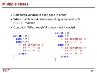 Multiple cases
• Compares variable to each case in order
• When match found, starts executing inner code until
break; reached
• Execution “falls through” if break; not included
switch ( ch ) {
switch ( ch ) { case ’Y’ :
case ’Y’ : /∗ do something i f
case ’y’ : ch == ’Y ’ ∗/
/∗ do something i f case ’N’ :
ch == ’Y ’ or /∗ do something i f
ch == ’ y ’ ∗/ ch == ’Y ’ or
break ; ch == ’N ’ ∗/
} break ;
}
15
 