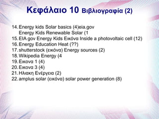 Κεφάλαιο 10 Βιβλιογραφία (2)
14.Energy kids Solar basics (4)eia.gov
Energy Kids Renewable Solar (1
15.EIA gov Energy Kids Εικόνα Inside a photovoltaic cell (12)
16.Energy Education Heat (??)
17.shutterstock (εικόνα) Energy sources (2)
18.Wikipedia Energy (4
19.Εικονα 1 (4)
20.Εικονα 3 (4)
21.Ηλιακη Ενέργεια (2)
22.amplus solar (εικόνα) solar power generation (8)
 