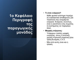 1ο Κεφάλαιο
Περιγραφή
της
παραγωγικής
μονάδας
• Τι είναι ενέργεια?
• Κάθε φυσικό σύστημα περιέχει
(ή εναλλακτικά αποθηκεύει) μία
ποσότητα που ονομάζεται
ενέργεια. Ενέργεια, συνεπώς,
είναι η ικανότητα ενός σώματος
ή συστήματος να παραγάγει
έργο.
• Μορφές ενέργειας:
• Υπάρχουν πολλές μορφές
ενέργειας, όπως η κινητική,
χημική,πυρηνική,μηχανική,ηλεκ
τρική,δυναμική, κ.π.λ.
• Μία από αυτές είναι και η
ηλιακή.
 