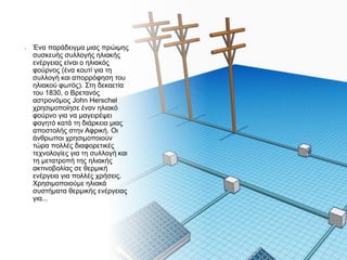 • Ένα παράδειγμα μιας πρώιμης
συσκευής συλλογής ηλιακής
ενέργειας είναι ο ηλιακός
φούρνος (ένα κουτί για τη
συλλογή και απορρόφηση του
ηλιακού φωτός). Στη δεκαετία
του 1830, ο Βρετανός
αστρονόμος John Herschel
χρησιμοποίησε έναν ηλιακό
φούρνο για να μαγειρέψει
φαγητό κατά τη διάρκεια μιας
αποστολής στην Αφρική. Οι
άνθρωποι χρησιμοποιούν
τώρα πολλές διαφορετικές
τεχνολογίες για τη συλλογή και
τη μετατροπή της ηλιακής
ακτινοβολίας σε θερμική
ενέργεια για πολλές χρήσεις.
Χρησιμοποιούμε ηλιακά
συστήματα θερμικής ενέργειας
για...
 