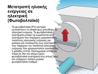 Μετατροπή ηλιακής
ενέργειας σε
ηλεκτρική
(Φωτοβολταϊκά)
• Τα φωτοβολταϊκά (PV) κύτταρα
μετατρέπουν το ηλιακό φως απευθείας σε
ηλεκτρική ενέργεια. Τα φωτοβολταϊκά
συστήματα μπορεί να κυμαίνονται από
συστήματα που παρέχουν μικροσκοπικές
ποσότητες ηλεκτρικής ενέργειας για
ρολόγια και υπολογιστές έως συστήματα
που παρέχουν την ποσότητα ηλεκτρικής
ενέργειας που χρησιμοποιούν εκατοντάδες
ή χιλιάδες σπίτια. Εκατομμύρια σπίτια και
κτίρια σε όλο τον κόσμο έχουν
φωτοβολταϊκά συστήματα στις στέγες τους
και υπάρχουν πολλοί μεγάλοι
φωτοβολταϊκοί σταθμοί.
 