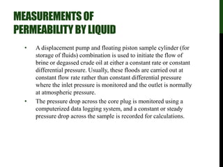 MEASUREMENTSOF
PERMEABILITYBYLIQUID
• A displacement pump and floating piston sample cylinder (for
storage of fluids) combination is used to initiate the flow of
brine or degassed crude oil at either a constant rate or constant
differential pressure. Usually, these floods are carried out at
constant flow rate rather than constant differential pressure
where the inlet pressure is monitored and the outlet is normally
at atmospheric pressure.
• The pressure drop across the core plug is monitored using a
computerized data logging system, and a constant or steady
pressure drop across the sample is recorded for calculations.
 