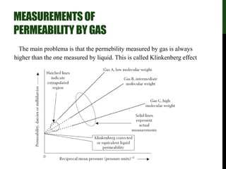 MEASUREMENTSOF
PERMEABILITYBYGAS
The main problema is that the permebility measured by gas is always
higher than the one measured by liquid. This is called Klinkenberg effect
- slippage
 