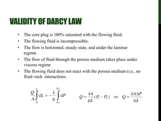 VALIDITY OFDARCYLAW
• The core plug is 100% saturated with the flowing fluid.
• The flowing fluid is incompressible.
• The flow is horizontal, steady state, and under the laminar
regime.
• The flow of fluid through the porous medium takes place under
viscous regime
• The flowing fluid does not react with the porous medium (i.e., no
fluid–rock interactions.
 