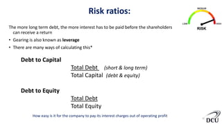 Risk ratios:
The more long term debt, the more interest has to be paid before the shareholders
can receive a return
• Gearing is also known as leverage
• There are many ways of calculating this*
10
How easy is it for the company to pay its interest charges out of operating profit
Debt to Capital
Total Debt (short & long term)
Total Capital (debt & equity)
Debt to Equity
Total Debt
Total Equity
 