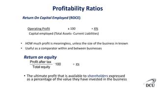 13
Return On Capital Employed (ROCE)
Operating Profit x 100 = X%
Capital employed (Total Assets- Current Liabilities)
• HOW much profit is meaningless, unless the size of the business in known
• Useful as a comparator within and between businesses
Return on equity
• The ultimate profit that is available to shareholders expressed
as a percentage of the value they have invested in the business
Profit after tax
Total equity
´100 = X%
Profitability Ratios
 