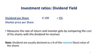 Investment ratios: Dividend Yield
Dividend per Share X 100 = X%
Market price per Share
• Measures the rate of return and investor gets by comparing the cost
of his shares with the dividend he receives
Note: Dividend are usually declared as a % of the nominal (face) value of
the shares
15
 