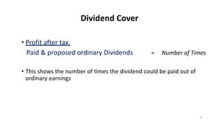 Dividend Cover
• Profit after tax.
Paid & proposed ordinary Dividends = Number of Times
• This shows the number of times the dividend could be paid out of
ordinary earnings
16
 