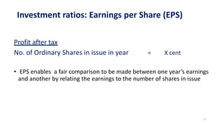 Investment ratios: Earnings per Share (EPS)
Profit after tax
No. of Ordinary Shares in issue in year = X cent
• EPS enables a fair comparison to be made between one year’s earnings
and another by relating the earnings to the number of shares in issue
17
 