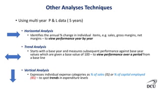 Other Analyses Techniques
• Using multi year P & L data ( 5 years)
• Horizontal Analysis
• Identifies the annual % change in individual items, e.g. sales, gross margins, net
margins – to view performance year by year
• Trend Analysis
• Starts with a base year and measures subsequent performance against base year
values which are given a base value of 100 – to view performance over a period from
a base line
• Vertical Analysis
• Expresses individual expense categories as % of sales (IS) or % of capital employed
(BS) – to spot trends in expenditure levels
 