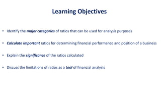 Learning Objectives
• Identify the major categories of ratios that can be used for analysis purposes
• Calculate important ratios for determining financial performance and position of a business
• Explain the significance of the ratios calculated
• Discuss the limitations of ratios as a tool of financial analysis
 