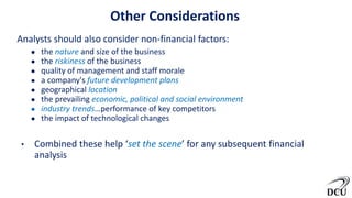 Other Considerations
Analysts should also consider non-financial factors:
● the nature and size of the business
● the riskiness of the business
● quality of management and staff morale
● a company's future development plans
● geographical location
● the prevailing economic, political and social environment
● industry trends…performance of key competitors
● the impact of technological changes
• Combined these help ‘set the scene’ for any subsequent financial
analysis
 