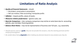 Limitations of Ratio Analysis
• Quality of Financial Statements – should
• Be prudent, conservative in presentation
• Not use creative / false accounting / manipulate profits
• Inflation – impacts profits, values of assets.
• Measures relative performance – ignores scale, size
• Basis for Comparison – inter company comparison may not be on same basis due to accounting
policies, year end date, financing policies
• Balance Sheet Ratios – may not be representative of business over full year , e.g. seasonality
• Should only be used as a guide, they do not provide the answers, only the starting point for further
analysis/investigation.
• Be careful about being dogmatic when making any decision based on any analysis you may do.
 
