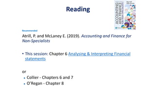 Reading
Recommended
Atrill, P. and McLaney E. (2019). Accounting and Finance for
Non-Specialists
• This session: Chapter 6 Analysing & Interpreting Financial
statements
or
● Collier - Chapters 6 and 7
● O’Regan - Chapter 8
 