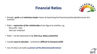 Financial Ratios
• Provide quick and relatively simple means of examining the financial position/performance of a
business
• Ratio – expression of the relationship of one figure to another, e.g.
Net profit : sales
Sales per employee
• Ratio – can be expressed as %, time (e.g. days), proportion
• Usually easy to calculate – sometimes difficult to interpret (skill)
• Use of ratios can build up picture of the financial performance
 