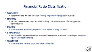 Financial Ratio Classification
• Profitability
• Determine the wealth creation (ability to generate profits) in business
• Efficiency
• Relates to resources used – called activity ratios – measure of management
performance.
• Liquidity
• Measures the ability to pay short term debts as they fall due
• Gearing/Risk
• Relationship between finance provided by owners vs that of outside parties (% of
equity vs debt financing)
• Investment
• Measures the returns available to shareholders
 