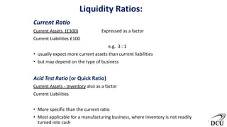 Liquidity Ratios:
Current Ratio
Current Assets (£300) Expressed as a factor
Current Liabilities £100
e.g. 3 : 1
• usually expect more current assets than current liabilities
• but may depend on the type of business
Acid Test Ratio (or Quick Ratio)
Current Assets - Inventory also as a factor
Current Liabilities
• More specific than the current ratio
• Most applicable for a manufacturing business, where inventory is not readily
turned into cash 6
 