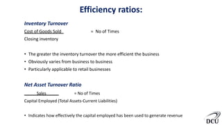 Efficiency ratios:
Inventory Turnover
Cost of Goods Sold = No of Times
Closing inventory
• The greater the inventory turnover the more efficient the business
• Obviously varies from business to business
• Particularly applicable to retail businesses
Net Asset Turnover Ratio
Sales = No of Times
Capital Employed (Total Assets-Current Liabilities)
• Indicates how effectively the capital employed has been used to generate revenue
7
 