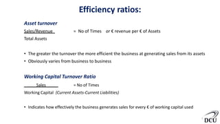 Efficiency ratios:
Asset turnover
Sales/Revenue = No of Times or € revenue per € of Assets
Total Assets
• The greater the turnover the more efficient the business at generating sales from its assets
• Obviously varies from business to business
Working Capital Turnover Ratio
Sales = No of Times
Working Capital (Current Assets-Current Liabilities)
• Indicates how effectively the business generates sales for every € of working capital used
8
 