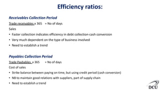 Efficiency ratios:
Receivables Collection Period
Trade receivables x 365 = No of days
Sales
• Faster collection indicates efficiency in debt collection-cash conversion
• Very much dependent on the type of business involved
• Need to establish a trend
Payables Collection Period
Trade Paybables x 365 = No of days
Cost of sales
• Strike balance between paying on time, but using credit period (cash conversion)
• NB to maintain good relations with suppliers, part of supply chain
• Need to establish a trend
9
 