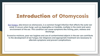 Introduction of Otomycosis
Ear fungus, also known as otomycosis, is a common fungal infection that affects the outer ear
canal. It occurs when fungi, such as Aspergillus or Candida, multiply in the moist and warm
environment of the ear. This condition can cause symptoms like itching, pain, redness and
discharge.
Excessive moisture, poor ear hygiene and use of contaminated objects in the ear can contribute
to the development of ear fungus. Ear diagnosis and appropriate treatment are necessary to
alleviate symptoms and prevent complications.
 