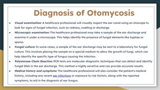 Diagnosis of Otomycosis
● Visual examination: A healthcare professional will visually inspect the ear canal using an otoscope to
look for signs of fungal infection, such as redness, swelling or discharge.
● Microscopic examination: The healthcare professional may take a sample of the ear discharge and
examine it under a microscope. This helps identify the presence of fungal elements like hyphae or
spores.
● Fungal culture: In some cases, a sample of the ear discharge may be sent to a laboratory for fungal
culture. This involves placing the sample on a special medium to allow the growth of fungi, which can
help identify the specific type of fungus causing the infection.
● Polymerase Chain Reaction: PCR tests are molecular diagnostic techniques that can detect and identify
fungal DNA in the ear discharge. This method is highly sensitive and can provide accurate results.
● Medical history and symptoms: The healthcare professional will also consider the patient's medical
history, including any recent ear infections or exposure to risk factors, along with the reported
symptoms, to aid in the diagnosis of ear fungus.
 
