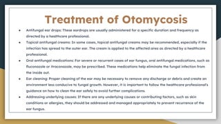 Treatment of Otomycosis
● Antifungal ear drops: These eardrops are usually administered for a specific duration and frequency as
directed by a healthcare professional.
● Topical antifungal creams: In some cases, topical antifungal creams may be recommended, especially if the
infection has spread to the outer ear. The cream is applied to the affected area as directed by a healthcare
professional.
● Oral antifungal medications: For severe or recurrent cases of ear fungus, oral antifungal medications, such as
fluconazole or itraconazole, may be prescribed. These medications help eliminate the fungal infection from
the inside out.
● Ear cleaning: Proper cleaning of the ear may be necessary to remove any discharge or debris and create an
environment less conducive to fungal growth. However, it is important to follow the healthcare professional's
guidance on how to clean the ear safely to avoid further complications.
● Addressing underlying causes: If there are any underlying causes or contributing factors, such as skin
conditions or allergies, they should be addressed and managed appropriately to prevent recurrence of the
ear fungus.
 