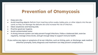 Prevention of Otomycosis
● Keep ears dry.
● Avoid inserting objects: Refrain from inserting cotton swabs, bobby pins, or other objects into the ear
canal, as they can damage the delicate skin and increase the risk of infection.
● Clean earphones and hearing aids.
● Practice good ear hygiene.
● Avoid contaminated water.
● A strong immune system can help prevent fungal infections. Follow a balanced diet, exercise
regularly, manage stress levels, and get enough sleep to support immune health.
If you notice any signs or symptoms of an ear infection, such as itching, pain, or discharge, seek medical
attention promptly. Early diagnosis and treatment can help prevent complications.
 