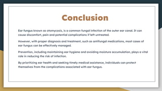 Conclusion
Ear fungus known as otomycosis, is a common fungal infection of the outer ear canal. It can
cause discomfort, pain and potential complications if left untreated.
However, with proper diagnosis and treatment, such as antifungal medications, most cases of
ear fungus can be effectively managed.
Prevention, including maintaining ear hygiene and avoiding moisture accumulation, plays a vital
role in reducing the risk of infection.
By prioritizing ear health and seeking timely medical assistance, individuals can protect
themselves from the complications associated with ear fungus.
 