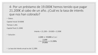 4- Por un préstamo de 19.000€ hemos tenido que pagar
21.200€ al cabo de un año. ¿Cuál es la tasa de interés
que nos han cobrado?
◦ Datos:
Capital inicial 19.000€
Tiempo 1 año
Capital final 21.200€
Interés = 21.200 – 19.000 = 2.200€
◦ Solución:
2.200 = 19.000 𝑥 1 𝑥 𝑖
𝑖 =
2.200
19.000
= 11.58%
◦ La tasa de interés anual es de 11,58%
 