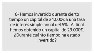 6- Hemos invertido durante cierto
tiempo un capital de 24.000€ a una tasa
de interés simple anual del 5%. Al final
hemos obtenido un capital de 29.000€.
¿Durante cuánto tiempo ha estado
invertido?
 