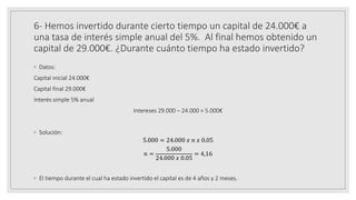 6- Hemos invertido durante cierto tiempo un capital de 24.000€ a
una tasa de interés simple anual del 5%. Al final hemos obtenido un
capital de 29.000€. ¿Durante cuánto tiempo ha estado invertido?
◦ Datos:
Capital inicial 24.000€
Capital final 29.000€
Interés simple 5% anual
Intereses 29.000 – 24.000 = 5.000€
◦ Solución:
5.000 = 24.000 𝑥 𝑛 𝑥 0.05
𝑛 =
5.000
24.000 𝑥 0.05
= 4,16
◦ El tiempo durante el cual ha estado invertido el capital es de 4 años y 2 meses.
 