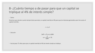 8- ¿Cuánto tiempo a de pasar para que un capital se
triplique al 4% de interés simple?
◦ Datos:
Tenemos que calcular cuanto tiempo tiene que estar un capital invertido al 4% para que los intereses generados sean tres veces el
capital invertido.
I = 3 x P
◦ Solución:
3𝑥𝑃 = 𝑃 𝑥 𝑛 𝑥 0.04
𝑛 =
3
0.04
= 75
◦ Ha de pasar 75 años para que un capital invertido al 4% de interés simple se triplique.
 