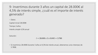 9- Invertimos durante 3 años un capital de 28.000€ al
4,5% de interés simple, ¿cuál es el importe de interés
generado?
◦ Datos:
Capital inicial 28.000€
Tiempo 3 años
Interés simple 4,5% anual
Solución:
𝐼 = 28.000 𝑥 3 𝑥 0.045 = 3.780
◦ Si invertimos 28.000€ durante 3 años al 4,5% de interés anual, obtenemos unos intereses de
3.780€.
 