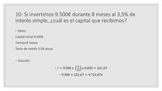 10- Si invertimos 9.500€ durante 8 meses al 3,5% de
interés simple, ¿cuál es el capital que recibimos?
◦ Datos:
Capital inicial 9.500€
Tiempo 8 meses
Tanto de interés 3,5% anual
◦ Solución:
◦ 𝐼 = 9.500 𝑥
8
12
𝑥 0.035 = 221.67
◦ 9.500 + 221.67 = 9.721,67€
 