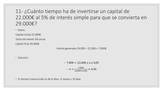 11- ¿Cuánto tiempo ha de invertirse un capital de
22.000€ al 5% de interés simple para que se convierta en
29.000€?
◦ Datos:
Capital inicial 22.000€
Tanto de interés 5% anual
Capital final 29.000€
Interés generado 29.000 – 22.000 = 7.000€
◦ Solución:
◦ 7.000 = 22.000 𝑥 𝑛 𝑥 0.05
◦ 𝑛 =
7.000
22.000 𝑥 0.05
= 6,36
◦ El tiempo transcurrido es de 6 años, 4 meses y 10 días.
 