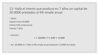 12- Halla el interés que produce en 7 años un capital de
20.000€ prestados al 9% simple anual.
◦ Datos:
Capital inicial 20.000€
Interés 0,09 simple anual
Tiempo 7 años
◦ Solución:
𝐼 = 20.000 𝑥 7 𝑥 0.09 = 12.600
◦ Así, 20.000€ en 7 años al 9% simple anual producen 12.600€ de interés.
 