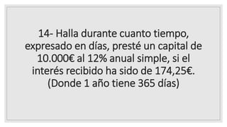 14- Halla durante cuanto tiempo,
expresado en días, presté un capital de
10.000€ al 12% anual simple, si el
interés recibido ha sido de 174,25€.
(Donde 1 año tiene 365 días)
 