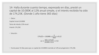 14- Halla durante cuanto tiempo, expresado en días, presté un
capital de 10.000€ al 12% anual simple, si el interés recibido ha sido
de 174,25€. (Donde 1 año tiene 365 días)
◦ Datos:
Capital inicial 10.000€
Tanto de interés 12% anual
Interés 174,25€
◦ Solución:
174.25 = 10.000 𝑥 (
𝑛
365
) 𝑥 0.12
𝑛 =
365 𝑥 174.25
10.000 𝑥 0.12
= 53
◦ Ha de pasar 53 días para que un capital de 10.000€ invertido al 12% anual generen 174,25€.
 