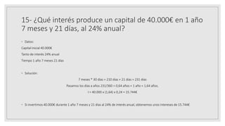 15- ¿Qué interés produce un capital de 40.000€ en 1 año
7 meses y 21 días, al 24% anual?
◦ Datos:
Capital inicial 40.000€
Tanto de interés 24% anual
Tiempo 1 año 7 meses 21 días
◦ Solución:
7 meses * 30 días = 210 días + 21 días = 231 días
Pasamos los días a años 231/360 = 0,64 años + 1 año = 1,64 años.
I = 40.000 x (1,64) x 0,24 = 15.744€
◦ Si invertimos 40.000€ durante 1 año 7 meses y 21 días al 24% de interés anual, obtenemos unos intereses de 15.744€
 