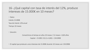 16- ¿Qué capital con tasa de interés del 12%, produce
intereses de 15.000€ en 10 meses?
◦ Datos:
Interés 15.000€
Tasa de interés 12% anual
Tiempo 10 meses
◦ Solución:
Convertimos el tiempo en años 10 meses / 12 meses = 0,83 años
Capital = 15.000 / (0,12 x 0,83) = 150.000€
◦ El capital que producen unos intereses de 15.000€ durante 10 meses son 150.000€
 